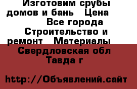  Изготовим срубы домов и бань › Цена ­ 1 000 - Все города Строительство и ремонт » Материалы   . Свердловская обл.,Тавда г.
